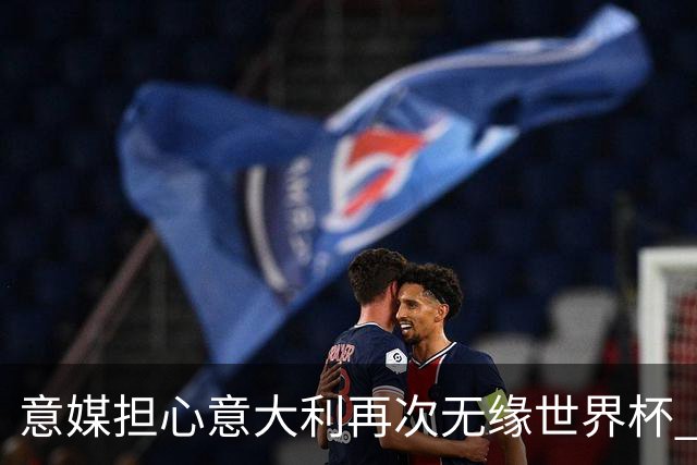 意媒担心意大利再次无缘世界杯 名帅批球队飘了